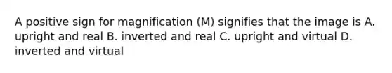 A positive sign for magnification (M) signifies that the image is A. upright and real B. inverted and real C. upright and virtual D. inverted and virtual