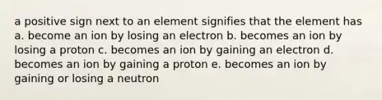 a positive sign next to an element signifies that the element has a. become an ion by losing an electron b. becomes an ion by losing a proton c. becomes an ion by gaining an electron d. becomes an ion by gaining a proton e. becomes an ion by gaining or losing a neutron