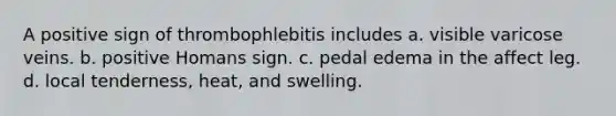 A positive sign of thrombophlebitis includes a. visible varicose veins. b. positive Homans sign. c. pedal edema in the affect leg. d. local tenderness, heat, and swelling.