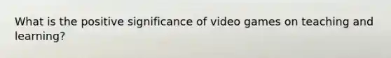 What is the positive significance of video games on teaching and learning?