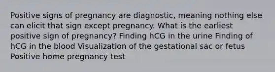 Positive signs of pregnancy are diagnostic, meaning nothing else can elicit that sign except pregnancy. What is the earliest positive sign of pregnancy? Finding hCG in the urine Finding of hCG in the blood Visualization of the gestational sac or fetus Positive home pregnancy test