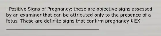 · Positive Signs of Pregnancy: these are objective signs assessed by an examiner that can be attributed only to the presence of a fetus. These are definite signs that confirm pregnancy § EX: _________________________________________