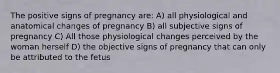 The positive signs of pregnancy are: A) all physiological and anatomical changes of pregnancy B) all subjective signs of pregnancy C) All those physiological changes perceived by the woman herself D) the objective signs of pregnancy that can only be attributed to the fetus