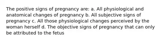 The positive signs of pregnancy are: a. All physiological and anatomical changes of pregnancy b. All subjective signs of pregnancy c. All those physiological changes perceived by the woman herself d. The objective signs of pregnancy that can only be attributed to the fetus