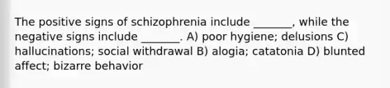 The positive signs of schizophrenia include _______, while the negative signs include _______. A) poor hygiene; delusions C) hallucinations; social withdrawal B) alogia; catatonia D) blunted affect; bizarre behavior