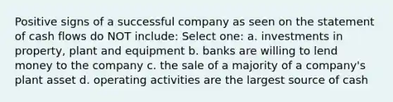 Positive signs of a successful company as seen on the statement of cash flows do NOT include: Select one: a. investments in property, plant and equipment b. banks are willing to lend money to the company c. the sale of a majority of a company's plant asset d. operating activities are the largest source of cash