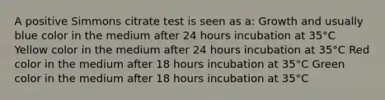 A positive Simmons citrate test is seen as a: Growth and usually blue color in the medium after 24 hours incubation at 35°C Yellow color in the medium after 24 hours incubation at 35°C Red color in the medium after 18 hours incubation at 35°C Green color in the medium after 18 hours incubation at 35°C