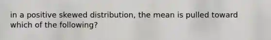 in a positive skewed distribution, the mean is pulled toward which of the following?