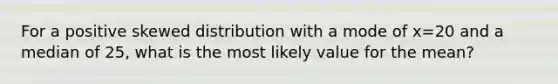 For a positive skewed distribution with a mode of x=20 and a median of 25, what is the most likely value for the mean?