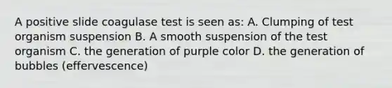 A positive slide coagulase test is seen as: A. Clumping of test organism suspension B. A smooth suspension of the test organism C. the generation of purple color D. the generation of bubbles (effervescence)