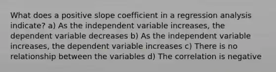 What does a positive slope coefficient in a regression analysis indicate? a) As the independent variable increases, the dependent variable decreases b) As the independent variable increases, the dependent variable increases c) There is no relationship between the variables d) The correlation is negative