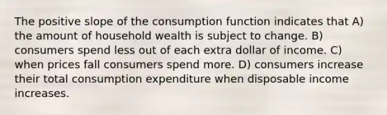 The positive slope of the consumption function indicates that A) the amount of household wealth is subject to change. B) consumers spend less out of each extra dollar of income. C) when prices fall consumers spend more. D) consumers increase their total consumption expenditure when disposable income increases.