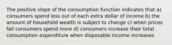 The positive slope of the consumption function indicates that a) consumers spend less out of each extra dollar of income b) the amount of household wealth is subject to change c) when prices fall consumers spend more d) consumers increase their total consumption expenditure when disposable income increases