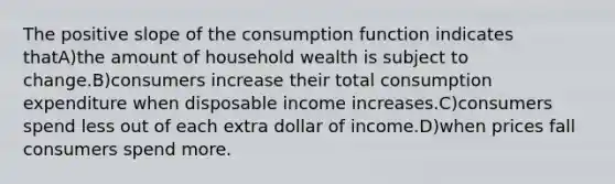 The positive slope of the consumption function indicates thatA)the amount of household wealth is subject to change.B)consumers increase their total consumption expenditure when disposable income increases.C)consumers spend less out of each extra dollar of income.D)when prices fall consumers spend more.