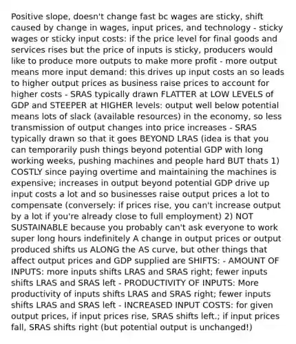 Positive slope, doesn't change fast bc wages are sticky, shift caused by change in wages, input prices, and technology - sticky wages or sticky input costs: if the price level for final goods and services rises but the price of inputs is sticky, producers would like to produce more outputs to make more profit - more output means more input demand: this drives up input costs an so leads to higher output prices as business raise prices to account for higher costs - SRAS typically drawn FLATTER at LOW LEVELS of GDP and STEEPER at HIGHER levels: output well below potential means lots of slack (available resources) in the economy, so less transmission of output changes into price increases - SRAS typically drawn so that it goes BEYOND LRAS (idea is that you can temporarily push things beyond potential GDP with long working weeks, pushing machines and people hard BUT thats 1) COSTLY since paying overtime and maintaining the machines is expensive; increases in output beyond potential GDP drive up input costs a lot and so businesses raise output prices a lot to compensate (conversely: if prices rise, you can't increase output by a lot if you're already close to full employment) 2) NOT SUSTAINABLE because you probably can't ask everyone to work super long hours indefinitely A change in output prices or output produced shifts us ALONG the AS curve, but other things that affect output prices and GDP supplied are SHIFTS: - AMOUNT OF INPUTS: more inputs shifts LRAS and SRAS right; fewer inputs shifts LRAS and SRAS left - PRODUCTIVITY OF INPUTS: More productivity of inputs shifts LRAS and SRAS right; fewer inputs shifts LRAS and SRAS left - INCREASED INPUT COSTS: for given output prices, if input prices rise, SRAS shifts left.; if input prices fall, SRAS shifts right (but potential output is unchanged!)