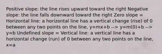 Positive slope: the line rises upward toward the right <a href='https://www.questionai.com/knowledge/kUdsC1Rkod-negative-slope' class='anchor-knowledge'>negative slope</a>: the line falls downward toward the right <a href='https://www.questionai.com/knowledge/kx2HPWQCrl-zero-slope' class='anchor-knowledge'>zero slope</a> = Horizontal line: a horizontal line has a vertical change (rise) of 0 between any two points on the line, y=mx+b --> y=m(0)+b --> y=b Undefined slope = <a href='https://www.questionai.com/knowledge/k6j3Z69xQg-vertical-line' class='anchor-knowledge'>vertical line</a>: a vertical line has a horizontal change (run) of 0 between any two points on the line, x=a