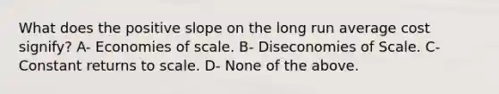 What does the positive slope on the long run average cost signify? A- Economies of scale. B- Diseconomies of Scale. C- Constant returns to scale. D- None of the above.