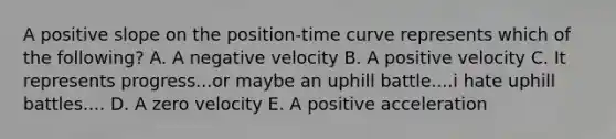 A positive slope on the position-time curve represents which of the following? A. A negative velocity B. A positive velocity C. It represents progress...or maybe an uphill battle....i hate uphill battles.... D. A zero velocity E. A positive acceleration