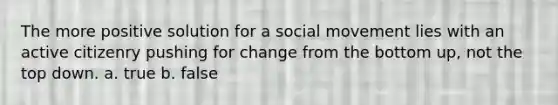 The more positive solution for a social movement lies with an active citizenry pushing for change from the bottom up, not the top down. a. true b. false