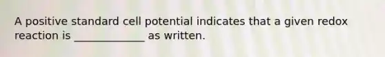 A positive standard cell potential indicates that a given redox reaction is _____________ as written.