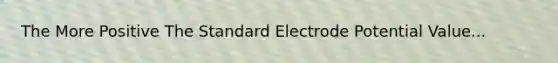 The More Positive The Standard Electrode Potential Value...