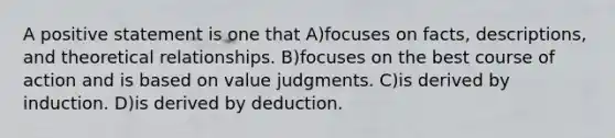 A positive statement is one that A)focuses on facts, descriptions, and theoretical relationships. B)focuses on the best course of action and is based on value judgments. C)is derived by induction. D)is derived by deduction.