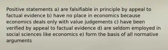 Positive statements a) are falsifiable in principle by appeal to factual evidence b) have no place in economics because economics deals only with value judgements c) have been verified by appeal to factual evidence d) are seldom employed in social sciences like economics e) form the basis of all normative arguments