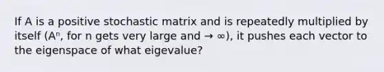 If A is a positive stochastic matrix and is repeatedly multiplied by itself (Aⁿ, for n gets very large and → ∞), it pushes each vector to the eigenspace of what eigevalue?