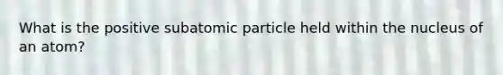 What is the positive subatomic particle held within the nucleus of an atom?