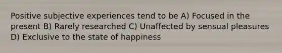 Positive subjective experiences tend to be A) Focused in the present B) Rarely researched C) Unaffected by sensual pleasures D) Exclusive to the state of happiness