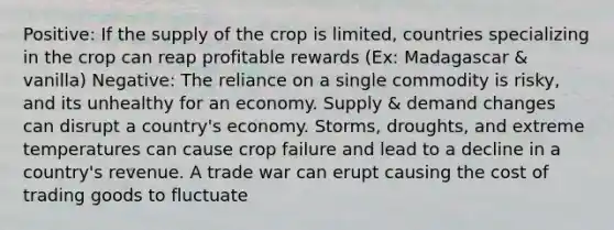 Positive: If the supply of the crop is limited, countries specializing in the crop can reap profitable rewards (Ex: Madagascar & vanilla) Negative: The reliance on a single commodity is risky, and its unhealthy for an economy. Supply & demand changes can disrupt a country's economy. Storms, droughts, and extreme temperatures can cause crop failure and lead to a decline in a country's revenue. A trade war can erupt causing the cost of trading goods to fluctuate