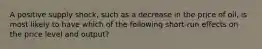 A positive supply shock, such as a decrease in the price of oil, is most likely to have which of the following short-run effects on the price level and output?