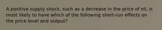 A positive supply shock, such as a decrease in the price of oil, is most likely to have which of the following short-run effects on the price level and output?