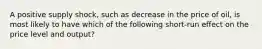 A positive supply shock, such as decrease in the price of oil, is most likely to have which of the following short-run effect on the price level and output?