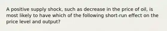 A positive supply shock, such as decrease in the price of oil, is most likely to have which of the following short-run effect on the price level and output?