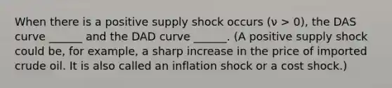 When there is a positive supply shock occurs (ν > 0), the DAS curve ______ and the DAD curve ______. (A positive supply shock could be, for example, a sharp increase in the price of imported crude oil. It is also called an inflation shock or a cost shock.)