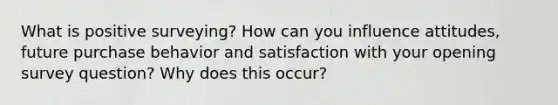 What is positive surveying? How can you influence attitudes, future purchase behavior and satisfaction with your opening survey question? Why does this occur?