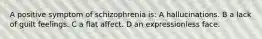 A positive symptom of schizophrenia is: A hallucinations. B a lack of guilt feelings. C a flat affect. D an expressionless face.