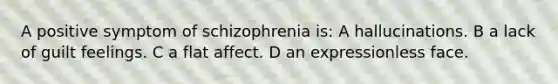 A positive symptom of schizophrenia is: A hallucinations. B a lack of guilt feelings. C a flat affect. D an expressionless face.