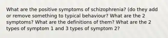 What are the positive symptoms of schizophrenia? (do they add or remove something to typical behaviour? What are the 2 symptoms? What are the definitions of them? What are the 2 types of symptom 1 and 3 types of symptom 2?