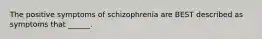 The positive symptoms of schizophrenia are BEST described as symptoms that ______.