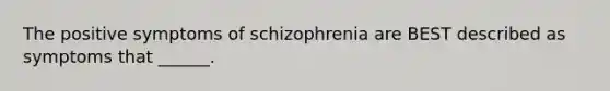 The positive symptoms of schizophrenia are BEST described as symptoms that ______.