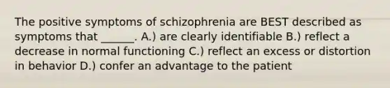 The positive symptoms of schizophrenia are BEST described as symptoms that ______. A.) are clearly identifiable B.) reflect a decrease in normal functioning C.) reflect an excess or distortion in behavior D.) confer an advantage to the patient