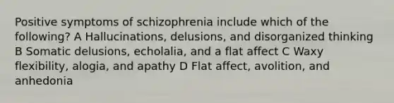 Positive symptoms of schizophrenia include which of the following? A Hallucinations, delusions, and disorganized thinking B Somatic delusions, echolalia, and a flat affect C Waxy flexibility, alogia, and apathy D Flat affect, avolition, and anhedonia