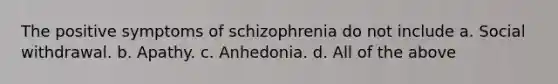 The positive symptoms of schizophrenia do not include a. Social withdrawal. b. Apathy. c. Anhedonia. d. All of the above