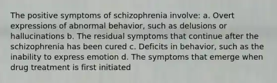 The positive symptoms of schizophrenia involve: a. Overt expressions of abnormal behavior, such as delusions or hallucinations b. The residual symptoms that continue after the schizophrenia has been cured c. Deficits in behavior, such as the inability to express emotion d. The symptoms that emerge when drug treatment is first initiated