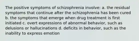 The positive symptoms of schizophrenia involve: a. the residual symptoms that continue after the schizophrenia has been cured b. the symptoms that emerge when drug treatment is first initiated c. overt expressions of abnormal behavior, such as delusions or hallucinations d. deficits in behavior, such as the inability to express emotion