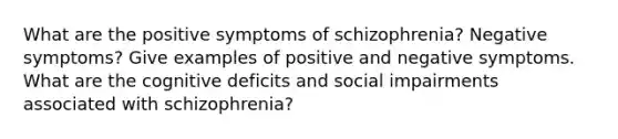 What are the positive symptoms of schizophrenia? Negative symptoms? Give examples of positive and negative symptoms. What are the cognitive deficits and social impairments associated with schizophrenia?