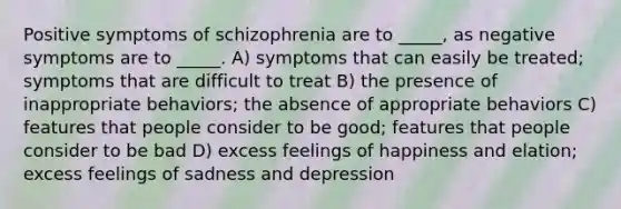 Positive symptoms of schizophrenia are to _____, as negative symptoms are to _____. A) symptoms that can easily be treated; symptoms that are difficult to treat B) the presence of inappropriate behaviors; the absence of appropriate behaviors C) features that people consider to be good; features that people consider to be bad D) excess feelings of happiness and elation; excess feelings of sadness and depression