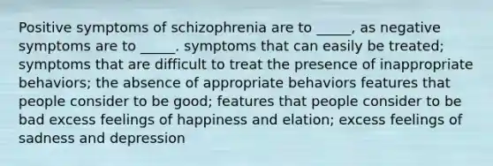 Positive symptoms of schizophrenia are to _____, as negative symptoms are to _____. symptoms that can easily be treated; symptoms that are difficult to treat the presence of inappropriate behaviors; the absence of appropriate behaviors features that people consider to be good; features that people consider to be bad excess feelings of happiness and elation; excess feelings of sadness and depression